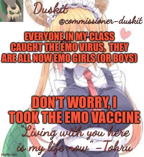 Duskit’s tohru temp | EVERYONE IN MY CLASS CAUGHT THE EMO VIRUS.  THEY ARE ALL NOW EMO GIRLS (OR BOYS); DON’T WORRY, I TOOK THE EMO VACCINE | image tagged in duskit s tohru temp | made w/ Imgflip meme maker