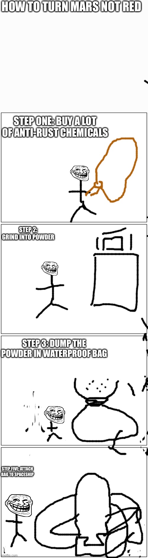 Step six:blast off and spread powder around mars. | HOW TO TURN MARS NOT RED; STEP ONE: BUY A LOT OF ANTI-RUST CHEMICALS; STEP 2: GRIND INTO POWDER; STEP 3: DUMP THE POWDER IN WATERPROOF BAG; STEP FIVE: ATTACH BAG TO SPACESHIP | image tagged in memes,blank comic panel 1x2 | made w/ Imgflip meme maker
