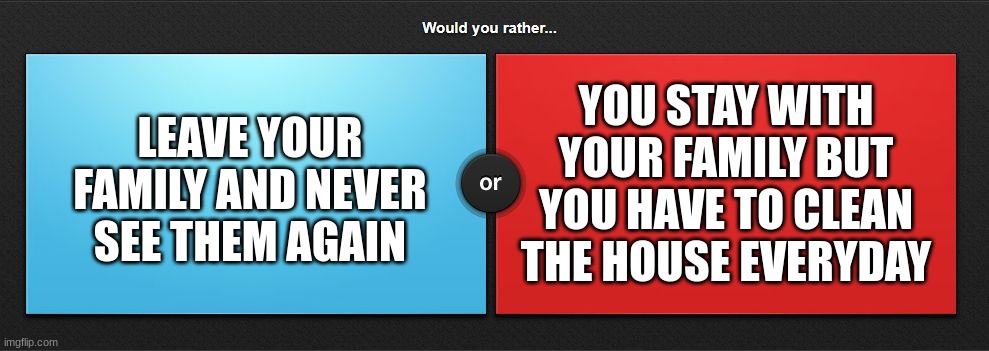 Would you rather | YOU STAY WITH YOUR FAMILY BUT YOU HAVE TO CLEAN THE HOUSE EVERYDAY; LEAVE YOUR FAMILY AND NEVER SEE THEM AGAIN | image tagged in would you rather | made w/ Imgflip meme maker