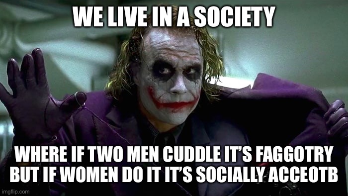 We live in a society | WE LIVE IN A SOCIETY WHERE IF TWO MEN CUDDLE IT’S FAGGOTRY BUT IF WOMEN DO IT IT’S SOCIALLY ACCEPTABLE | image tagged in we live in a society | made w/ Imgflip meme maker