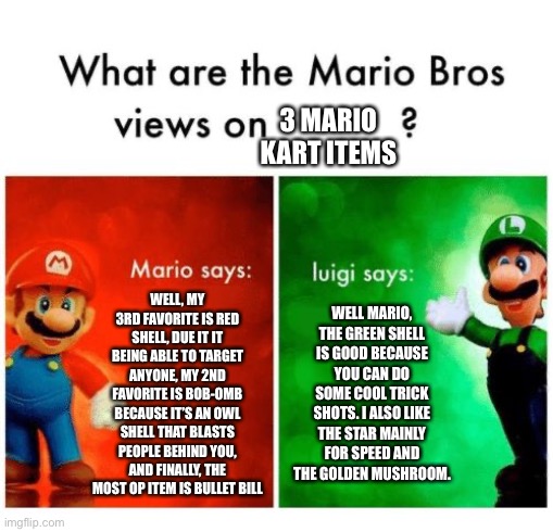 Mario and Luigi arguing over mario kart items | 3 MARIO KART ITEMS; WELL, MY 3RD FAVORITE IS RED SHELL, DUE IT IT BEING ABLE TO TARGET ANYONE, MY 2ND FAVORITE IS BOB-OMB BECAUSE IT’S AN OWL SHELL THAT BLASTS PEOPLE BEHIND YOU, AND FINALLY, THE MOST OP ITEM IS BULLET BILL; WELL MARIO, THE GREEN SHELL IS GOOD BECAUSE YOU CAN DO SOME COOL TRICK SHOTS. I ALSO LIKE THE STAR MAINLY FOR SPEED AND THE GOLDEN MUSHROOM. | image tagged in mario says luigi says | made w/ Imgflip meme maker