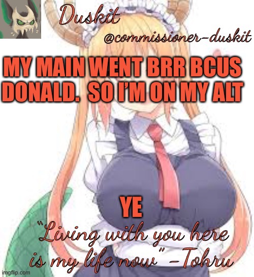 Duskit’s tohru temp | MY MAIN WENT BRR BCUS DONALD.  SO I’M ON MY ALT; YE | image tagged in duskit s tohru temp | made w/ Imgflip meme maker