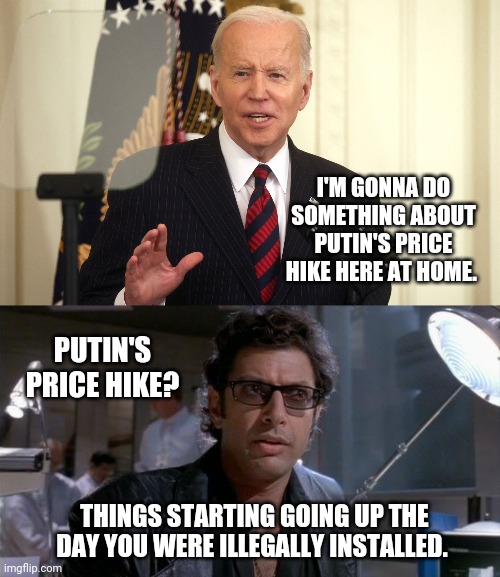 Biden's price hike. | I'M GONNA DO SOMETHING ABOUT PUTIN'S PRICE HIKE HERE AT HOME. PUTIN'S PRICE HIKE? THINGS STARTING GOING UP THE DAY YOU WERE ILLEGALLY INSTALLED. | image tagged in memes | made w/ Imgflip meme maker