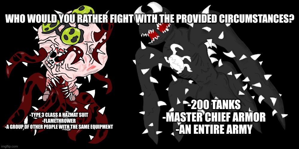 WHO WOULD YOU RATHER FIGHT WITH THE PROVIDED CIRCUMSTANCES? -200 TANKS
-MASTER CHIEF ARMOR
-AN ENTIRE ARMY; -TYPE 3 CLASS A HAZMAT SUIT
-FLAMETHROWER
-A GROUP OF OTHER PEOPLE WITH THE SAME EQUIPMENT | image tagged in the contagion,spike 4 | made w/ Imgflip meme maker