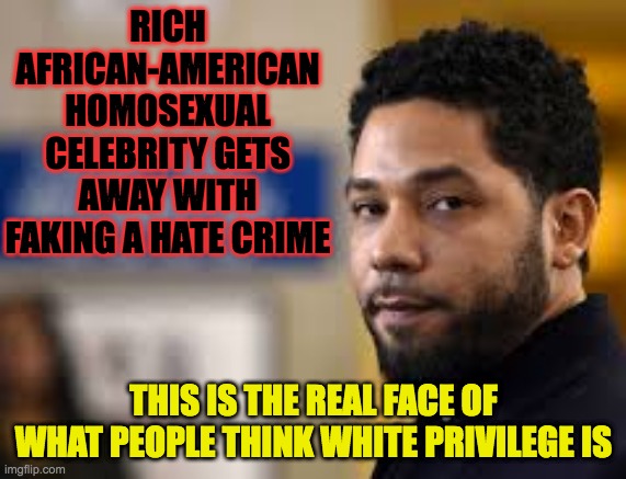 Jussie Smollett white privilege | RICH AFRICAN-AMERICAN HOMOSEXUAL CELEBRITY GETS AWAY WITH FAKING A HATE CRIME; THIS IS THE REAL FACE OF WHAT PEOPLE THINK WHITE PRIVILEGE IS | image tagged in hate crime,jussie smollett,white privilege,black privilege meme,liar,black lives matter | made w/ Imgflip meme maker
