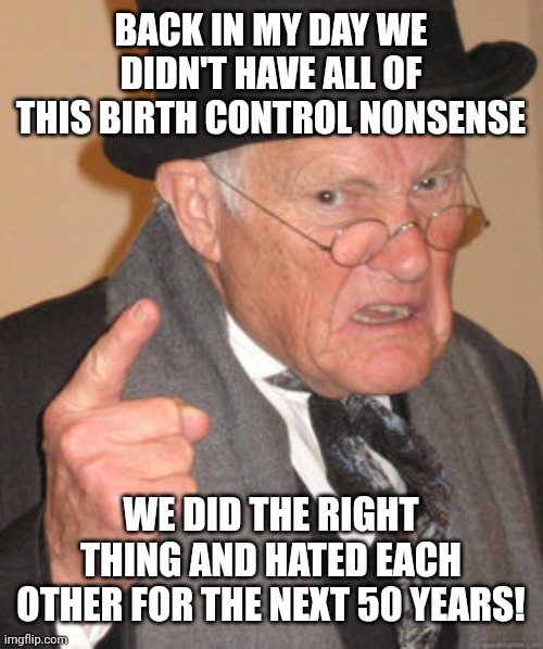 Back In My Day | BACK IN MY DAY WE DIDN'T HAVE ALL OF THIS BIRTH CONTROL NONSENSE; WE DID THE RIGHT THING AND HATED EACH OTHER FOR THE NEXT 50 YEARS! | image tagged in memes,back in my day | made w/ Imgflip meme maker