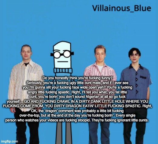 vb | Do you honestly think you're fucking funny? Seriously, you're a fucking ugly little cunt mate, and if I ever see you i'm gunna slit your fucking face wide open yeh? You're a fucking angry little fucking spastic. Right, I’ll tell you what, you fat little cunt, you’re borin’ you don’t sound Nigerian at all so go fuck yourself… GO AND FUCKING CRAWL IN A DIRTY DANK LITTLE HOLE WHERE YOU FUCKING COME FROM, YOU DIRTY DRAGON EATIN’ LITTLE FUCKING SPASTIC. Right, OK, the ‘dragon’ comment was probably a little bit fucking over-the-top, but at the end of the day you’re fucking borin’. Every single person who watches your videos are fucking stoopid. They’re fucking ignorant little cunts. | image tagged in vb | made w/ Imgflip meme maker