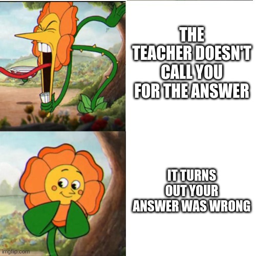 Cuphead Flower | THE TEACHER DOESN'T CALL YOU FOR THE ANSWER; IT TURNS OUT YOUR ANSWER WAS WRONG | image tagged in cuphead flower | made w/ Imgflip meme maker