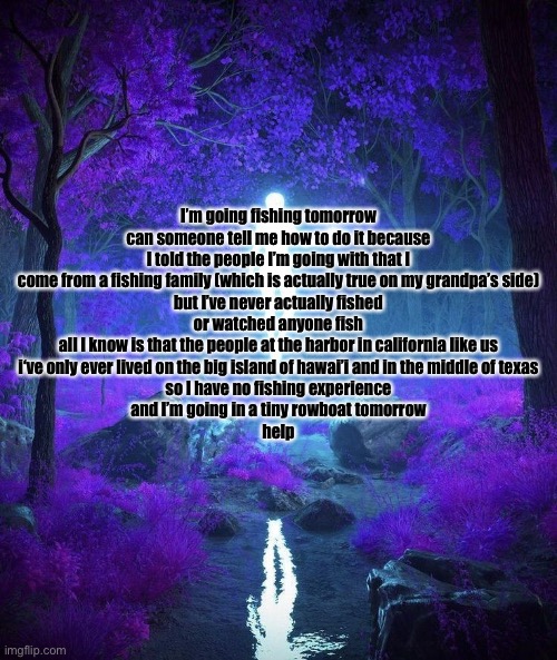 Raine’s temp | I’m going fishing tomorrow can someone tell me how to do it because I told the people I’m going with that I come from a fishing family (which is actually true on my grandpa’s side)
but I’ve never actually fished
or watched anyone fish
all I know is that the people at the harbor in california like us
i‘ve only ever lived on the big island of hawai’i and in the middle of texas
so I have no fishing experience
and I’m going in a tiny rowboat tomorrow
help | image tagged in raine s temp | made w/ Imgflip meme maker