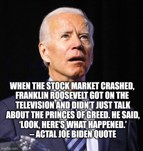 Joe Biden | WHEN THE STOCK MARKET CRASHED, 
FRANKLIN ROOSEVELT GOT ON THE 
TELEVISION AND DIDN’T JUST TALK
 ABOUT THE PRINCES OF GREED. HE SAID, 
‘LOOK, | image tagged in joe biden | made w/ Imgflip meme maker