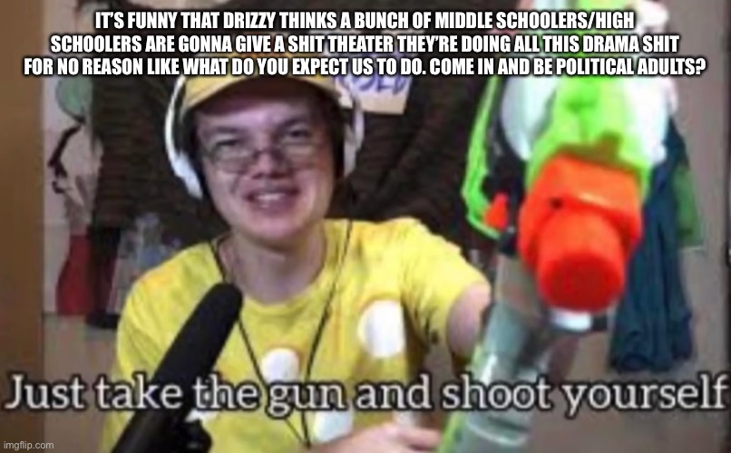 Like mf I bet half of the people here don’t even know what grass is | IT’S FUNNY THAT DRIZZY THINKS A BUNCH OF MIDDLE SCHOOLERS/HIGH SCHOOLERS ARE GONNA GIVE A SHIT THEATER THEY’RE DOING ALL THIS DRAMA SHIT FOR NO REASON LIKE WHAT DO YOU EXPECT US TO DO. COME IN AND BE POLITICAL ADULTS? | image tagged in just take the guns and shoot yourself | made w/ Imgflip meme maker