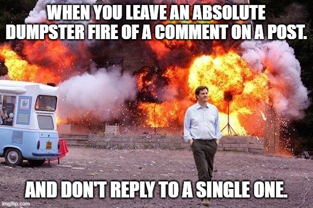 dumpster fire | WHEN YOU LEAVE AN ABSOLUTE DUMPSTER FIRE OF A COMMENT ON A POST. AND DON'T REPLY TO A SINGLE ONE. | image tagged in man walks away from fire,dumpster fire | made w/ Imgflip meme maker