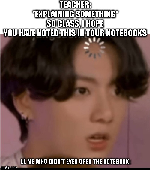 BTS meme | TEACHER: *EXPLAINING SOMETHING* SO CLASS, I HOPE YOU HAVE NOTED THIS IN YOUR NOTEBOOKS; LE ME WHO DIDN'T EVEN OPEN THE NOTEBOOK: | image tagged in memes | made w/ Imgflip meme maker