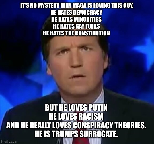 confused Tucker carlson | IT’S NO MYSTERY WHY MAGA IS LOVING THIS GUY.
HE HATES DEMOCRACY 
HE HATES MINORITIES 
HE HATES GAY FOLKS 
HE HATES THE CONSTITUTION; BUT HE LOVES PUTIN 
HE LOVES RACISM 
AND HE REALLY LOVES CONSPIRACY THEORIES. 
HE IS TRUMPS SURROGATE. | image tagged in confused tucker carlson | made w/ Imgflip meme maker