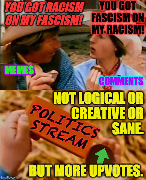 I rarely go there now but it's always inspiring. | YOU GOT FASCISM ON MY RACISM! YOU GOT RACISM ON MY FASCISM! MEMES; COMMENTS; NOT LOGICAL OR
CREATIVE OR
SANE. POLITICS STREAM; BUT MORE UPVOTES. | image tagged in memes,politics stream,illogical,insane,upvotes | made w/ Imgflip meme maker