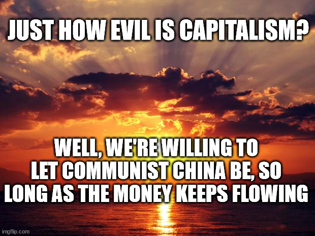 Sunset | JUST HOW EVIL IS CAPITALISM? WELL, WE'RE WILLING TO LET COMMUNIST CHINA BE, SO LONG AS THE MONEY KEEPS FLOWING | image tagged in sunset | made w/ Imgflip meme maker