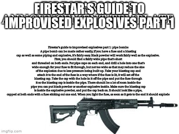 Firestar9990 announcement template (better) | FIRESTAR'S GUIDE TO IMPROVISED EXPLOSIVES PART 1; Firestar's guide to improvised explosives part 1: pipe bombs
A pipe bomb can be made rather easily, if you have a fuse and a blasting cap as well as some piping and explosive, it's fairly easy. Black powder will work fairly well as the explosive. 
First, you should find a fairly wide pipe that's short and threaded on both ends. Put pipe caps on each end, and drill a hole into one that's wide enough for your fuse to fit through, but not too wide as that may reduce the size of the explosion due to less pressure being built up. Take your blasting cap and attach it to the end of the fuse in a way where if the fuse is lit, it will set off the blasting cap. Take the cap with the hole in it off the pipe and put the fuse through it so the blasting cap is inside the pipe. There should be a lot of room inside the pipe you can put black powder or another explosive inside. Make sure the blasting cap is inside the explosive powder, and put the cap back on. It should look like a pipe, capped at both ends with a fuse sticking out one end. When you light the fuse, as soon as it gets to the end it should explode | image tagged in firestar9990 announcement template better | made w/ Imgflip meme maker