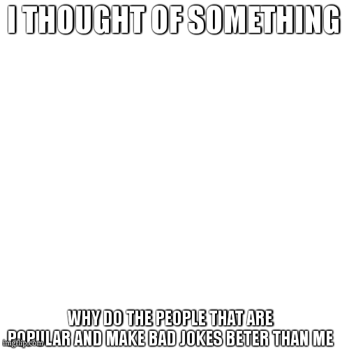 Blank Transparent Square Meme | I THOUGHT OF SOMETHING; WHY DO THE PEOPLE THAT ARE POPULAR AND MAKE BAD JOKES BETER THAN ME | image tagged in memes,blank transparent square | made w/ Imgflip meme maker