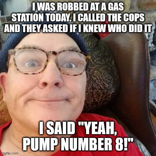 Durl Earl | I WAS ROBBED AT A GAS STATION TODAY. I CALLED THE COPS AND THEY ASKED IF I KNEW WHO DID IT; I SAID "YEAH, PUMP NUMBER 8!" | image tagged in durl earl | made w/ Imgflip meme maker
