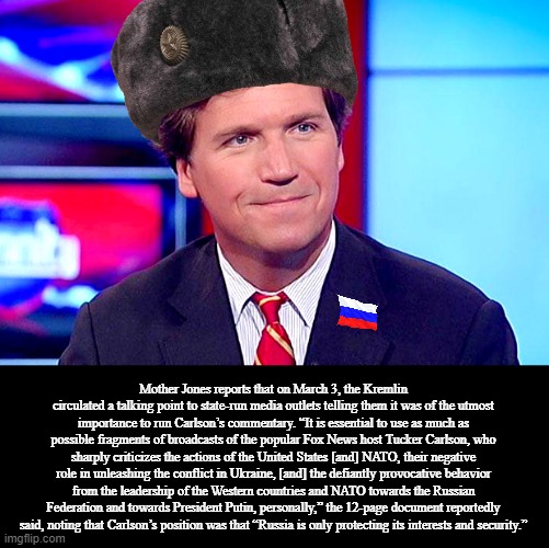 Putin’s Goons Say Tucker Carlson Is Must-See TV | Mother Jones reports that on March 3, the Kremlin circulated a talking point to state-run media outlets telling them it was of the utmost importance to run Carlson’s commentary. “It is essential to use as much as possible fragments of broadcasts of the popular Fox News host Tucker Carlson, who sharply criticizes the actions of the United States [and] NATO, their negative role in unleashing the conflict in Ukraine, [and] the defiantly provocative behavior from the leadership of the Western countries and NATO towards the Russian Federation and towards President Putin, personally,” the 12-page document reportedly said, noting that Carlson’s position was that “Russia is only protecting its interests and security.” | image tagged in based tucker carlson,memes | made w/ Imgflip meme maker