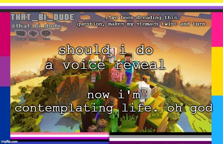 i sure as fuck hope not. i don't like my voice, unless it's for singing purposes (i am a bass, however i have a voice between) | i've been dreading this question, makes my stomach twist and turn; should i do a voice reveal; now i'm contemplating life. oh god | image tagged in that_bi_dude's announcement template,oh god please no,help,help me,please help me | made w/ Imgflip meme maker