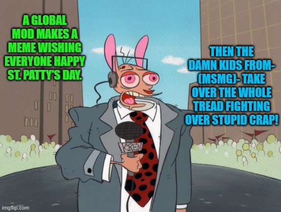 ren |  THEN THE DAMN KIDS FROM- (MSMG)- TAKE OVER THE WHOLE TREAD FIGHTING OVER STUPID CRAP! A GLOBAL MOD MAKES A MEME WISHING EVERYONE HAPPY ST. PATTY'S DAY. | image tagged in ren | made w/ Imgflip meme maker