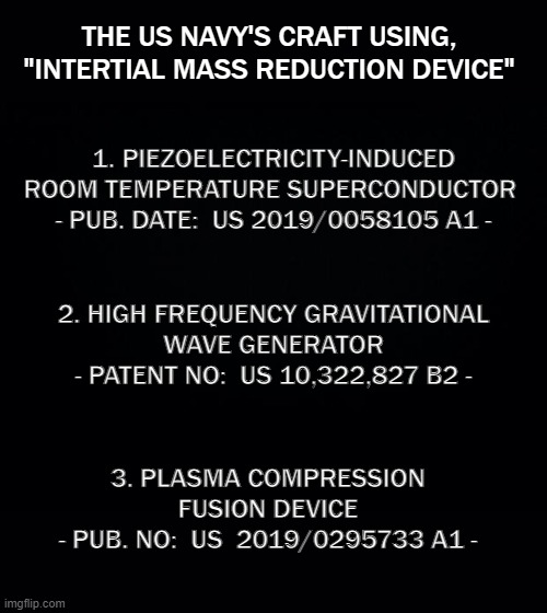 US Navy's (IFO) | THE US NAVY'S CRAFT USING,
"INTERTIAL MASS REDUCTION DEVICE"; 1. PIEZOELECTRICITY-INDUCED
ROOM TEMPERATURE SUPERCONDUCTOR 
- PUB. DATE:  US 2019/0058105 A1 -; 2. HIGH FREQUENCY GRAVITATIONAL
WAVE GENERATOR
- PATENT NO:  US 10,322,827 B2 -; 3. PLASMA COMPRESSION FUSION DEVICE
- PUB. NO:  US  2019/0295733 A1 - | image tagged in ufo,ifo,uaf | made w/ Imgflip meme maker