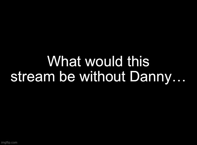 blank black | What would this stream be without Danny… | image tagged in blank black | made w/ Imgflip meme maker