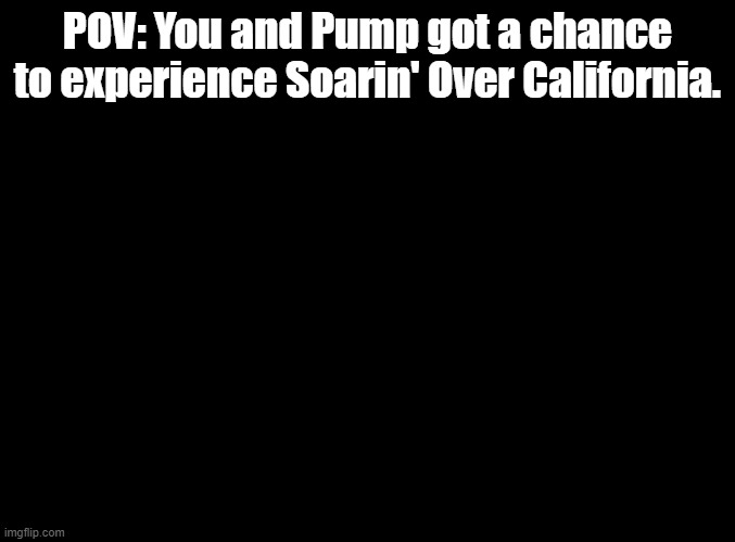 This RP will officially end on 4/26, as Soarin' will be changed back to the "world" version. | POV: You and Pump got a chance to experience Soarin' Over California. | image tagged in blank black,disneyland,soarin | made w/ Imgflip meme maker