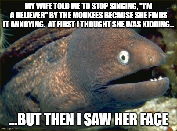 Stop singing songs by The Monkees! | MY WIFE TOLD ME TO STOP SINGING, "I'M A BELIEVER" BY THE MONKEES BECAUSE SHE FINDS IT ANNOYING.  AT FIRST I THOUGHT SHE WAS KIDDING... ...BUT THEN I SAW HER FACE | image tagged in memes,bad joke eel,music,singing,the monkees | made w/ Imgflip meme maker