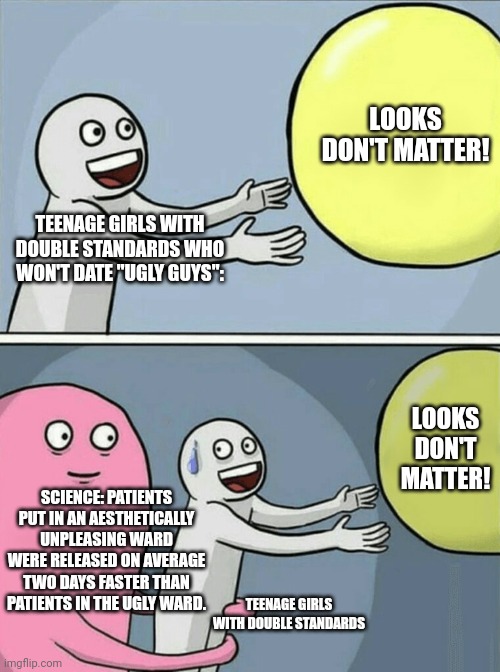 LOOKS DON'T MATTER! (not true) | LOOKS DON'T MATTER! TEENAGE GIRLS WITH DOUBLE STANDARDS WHO WON'T DATE "UGLY GUYS":; LOOKS DON'T MATTER! SCIENCE: PATIENTS PUT IN AN AESTHETICALLY UNPLEASING WARD WERE RELEASED ON AVERAGE TWO DAYS FASTER THAN PATIENTS IN THE UGLY WARD. TEENAGE GIRLS WITH DOUBLE STANDARDS | image tagged in memes,running away balloon,double standards | made w/ Imgflip meme maker