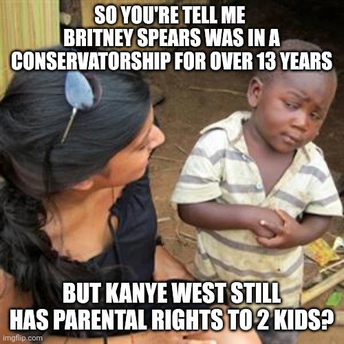 Brittany Spears vs kanye | SO YOU'RE TELL ME 
BRITNEY SPEARS WAS IN A CONSERVATORSHIP FOR OVER 13 YEARS; BUT KANYE WEST STILL HAS PARENTAL RIGHTS TO 2 KIDS? | image tagged in so youre telling me,brittany,spears,kanye west,kim kardashian,pete davidson | made w/ Imgflip meme maker
