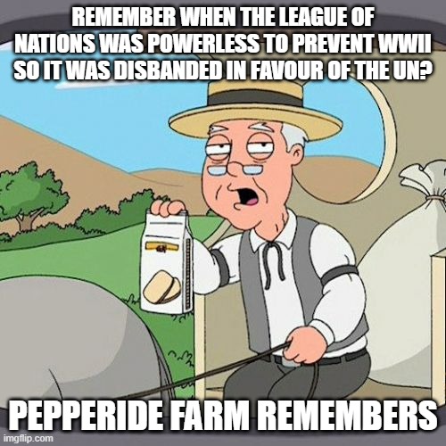 Pepperidge Farm Remembers Meme | REMEMBER WHEN THE LEAGUE OF NATIONS WAS POWERLESS TO PREVENT WWII SO IT WAS DISBANDED IN FAVOUR OF THE UN? PEPPERIDE FARM REMEMBERS | image tagged in memes,pepperidge farm remembers,AdviceAnimals | made w/ Imgflip meme maker