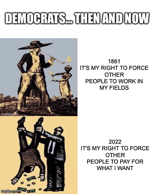 Democrats… Then And Now |  DEMOCRATS… THEN AND NOW; 1861
IT'S MY RIGHT TO FORCE
OTHER PEOPLE TO WORK IN
MY FIELDS; 2022
IT'S MY RIGHT TO FORCE
OTHER PEOPLE TO PAY FOR
WHAT I WANT | image tagged in memes,political meme,slavery,democrats,taxes | made w/ Imgflip meme maker