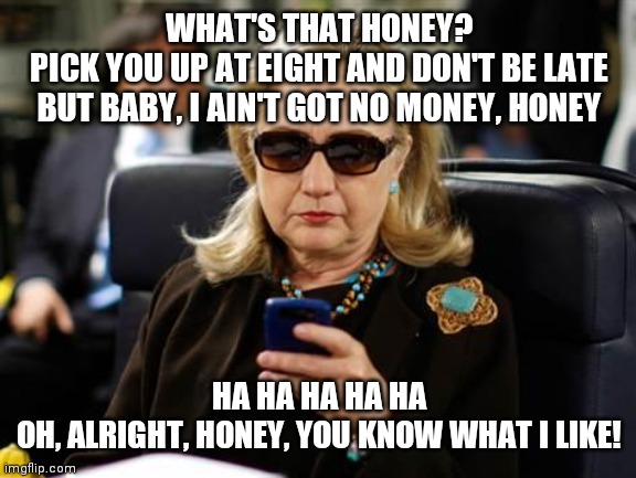 Hillary Clinton Cellphone Meme | WHAT'S THAT HONEY?
PICK YOU UP AT EIGHT AND DON'T BE LATE
BUT BABY, I AIN'T GOT NO MONEY, HONEY HA HA HA HA HA
OH, ALRIGHT, HONEY, YOU KNOW  | image tagged in memes,hillary clinton cellphone | made w/ Imgflip meme maker