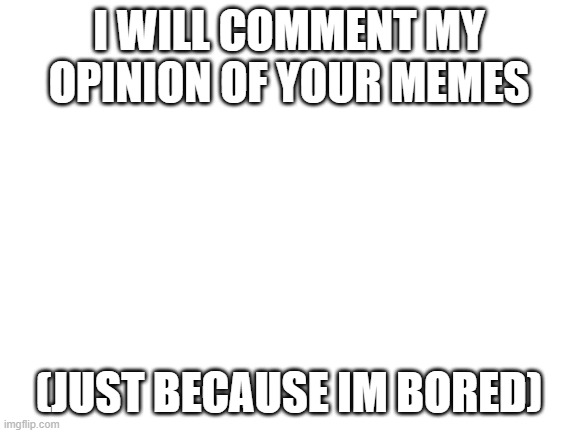 Blank White Template | I WILL COMMENT MY OPINION OF YOUR MEMES; (JUST BECAUSE IM BORED) | image tagged in blank white template | made w/ Imgflip meme maker
