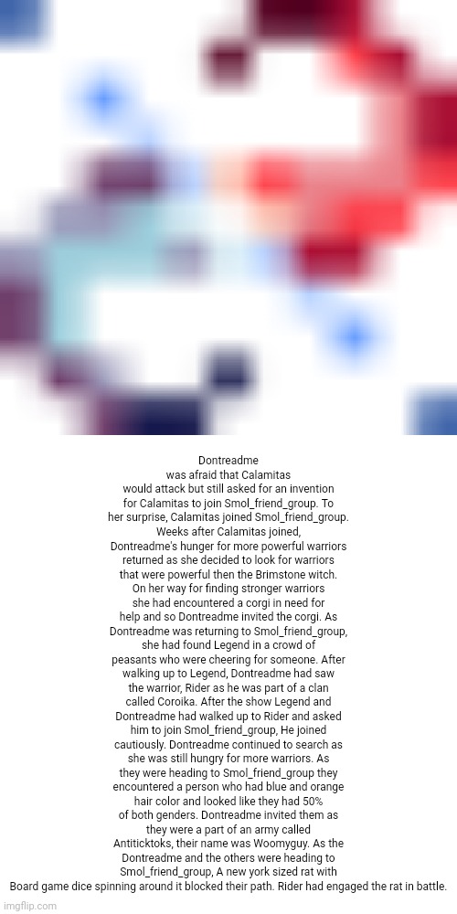 Lore of the newly invited | Dontreadme was afraid that Calamitas would attack but still asked for an invention for Calamitas to join Smol_friend_group. To her surprise, Calamitas joined Smol_friend_group. Weeks after Calamitas joined, Dontreadme's hunger for more powerful warriors returned as she decided to look for warriors that were powerful then the Brimstone witch. On her way for finding stronger warriors she had encountered a corgi in need for help and so Dontreadme invited the corgi. As Dontreadme was returning to Smol_friend_group, she had found Legend in a crowd of peasants who were cheering for someone. After walking up to Legend, Dontreadme had saw the warrior, Rider as he was part of a clan called Coroika. After the show Legend and Dontreadme had walked up to Rider and asked him to join Smol_friend_group, He joined cautiously. Dontreadme continued to search as she was still hungry for more warriors. As they were heading to Smol_friend_group they encountered a person who had blue and orange hair color and looked like they had 50% of both genders. Dontreadme invited them as they were a part of an army called Antiticktoks, their name was Woomyguy. As the Dontreadme and the others were heading to Smol_friend_group, A new york sized rat with Board game dice spinning around it blocked their path. Rider had engaged the rat in battle. | image tagged in lore | made w/ Imgflip meme maker