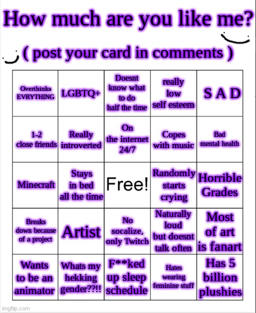 im probably gonna regret this. Oh well | How much are you like me? ( post your card in comments ); Overthinks EVRYTHING; LGBTQ+; Doesnt know what to do half the time; really low self esteem; S A D; On the internet 24/7; 1-2 close friends; Really introverted; Copes with music; Bad mental health; Horrible Grades; Minecraft; Randomly starts crying; Stays in bed all the time; Artist; Naturally loud but doesnt talk often; Breaks down because of a project; Most of art is fanart; No socalize, only Twitch; Has 5 billion plushies; F**ked up sleep schedule; Hates wearing feminine stuff; Whats my hekking gender??!! Wants to be an animator | image tagged in blank bingo template with better font | made w/ Imgflip meme maker