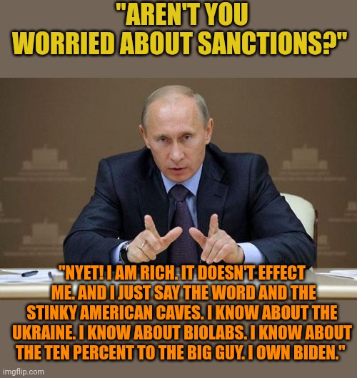 Putin owns Biden. Biden's corruption in the Ukraine is coming back to hurt us. The pedophile president is a traitor. | "AREN'T YOU WORRIED ABOUT SANCTIONS?"; "NYET! I AM RICH. IT DOESN'T EFFECT  ME. AND I JUST SAY THE WORD AND THE STINKY AMERICAN CAVES. I KNOW ABOUT THE UKRAINE. I KNOW ABOUT BIOLABS. I KNOW ABOUT THE TEN PERCENT TO THE BIG GUY. I OWN BIDEN." | image tagged in memes,vladimir putin | made w/ Imgflip meme maker