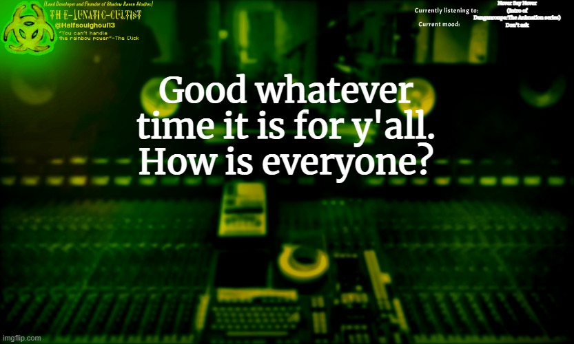 I know it's not related to the stream but, how is everyone? | Never Say Never (Intro of Danganronpa:The Animation series)
Don't ask; Good whatever time it is for y'all.
How is everyone? | image tagged in the-lunatic-cultist's radioactive mixing desk template | made w/ Imgflip meme maker