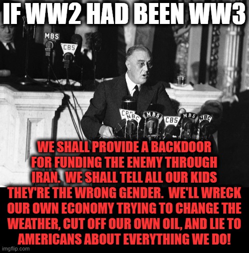 IF WW2 HAD BEEN WW3; WE SHALL PROVIDE A BACKDOOR FOR FUNDING THE ENEMY THROUGH IRAN.  WE SHALL TELL ALL OUR KIDS THEY'RE THE WRONG GENDER.  WE'LL WRECK
OUR OWN ECONOMY TRYING TO CHANGE THE
WEATHER, CUT OFF OUR OWN OIL, AND LIE TO
AMERICANS ABOUT EVERYTHING WE DO! | image tagged in memes,if ww2 had been ww3,franklin d roosevelt,democrats,oil,lies | made w/ Imgflip meme maker