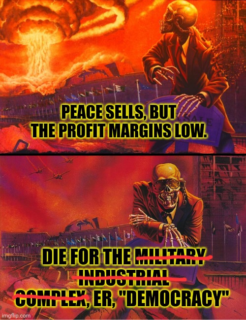 Peace sells? What about war? That really moves product! | PEACE SELLS, BUT THE PROFIT MARGINS LOW. DIE FOR THE MILITARY INDUSTRIAL COMPLEX, ER, "DEMOCRACY" | image tagged in peace sells,military industrial complex,die for democracy,money money | made w/ Imgflip meme maker
