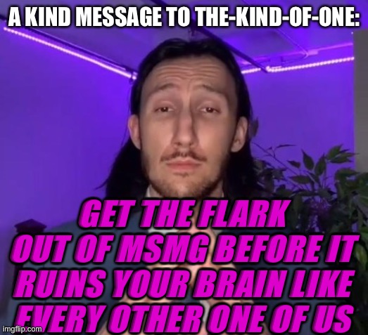 Or stay, do whatever you want | A KIND MESSAGE TO THE-KIND-OF-ONE:; GET THE FLARK OUT OF MSMG BEFORE IT RUINS YOUR BRAIN LIKE EVERY OTHER ONE OF US | made w/ Imgflip meme maker
