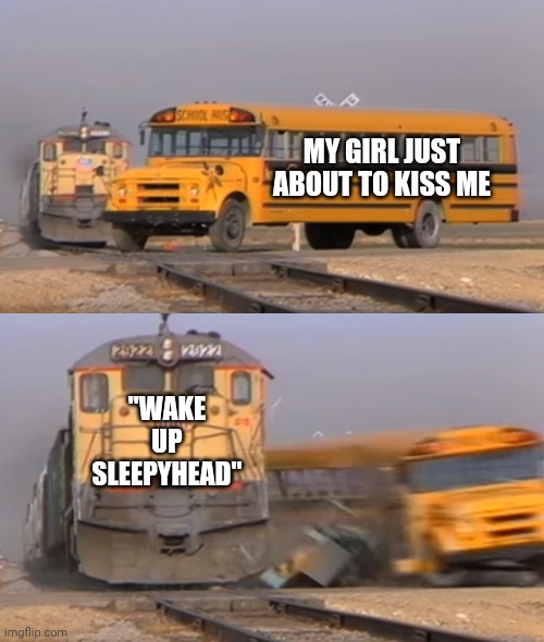 it was all a dream :P | MY GIRL JUST ABOUT TO KISS ME; "WAKE UP SLEEPYHEAD" | image tagged in a train hitting a school bus | made w/ Imgflip meme maker