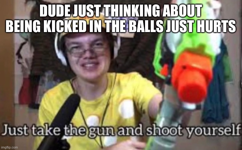 Like I actually feel pain down there thinking about it | DUDE JUST THINKING ABOUT BEING KICKED IN THE BALLS JUST HURTS | image tagged in just take the guns and shoot yourself | made w/ Imgflip meme maker