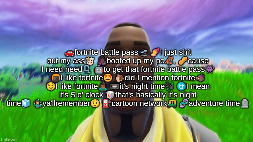 . | 🚗fortnite battle pass🛫 🍠I just shit out my ass🐮 👩🏿‍🎤booted up my pc🦧, 🥜cause I need need🗜️ 🤖to get that fortnite battle pass👾 🍘I like fortnite🤩 🐌did I mention fortnite🐗 🤤I like fortnite🙇🏾‍♂️ 📼it's night time💱 ⛎I mean it's 5 o' clock 🥡that's basically it's night time🧊 🤹‍♂️ya'llremember🤨 ⛽cartoon network🛺 🧬adventure time🪦 | image tagged in funni | made w/ Imgflip meme maker