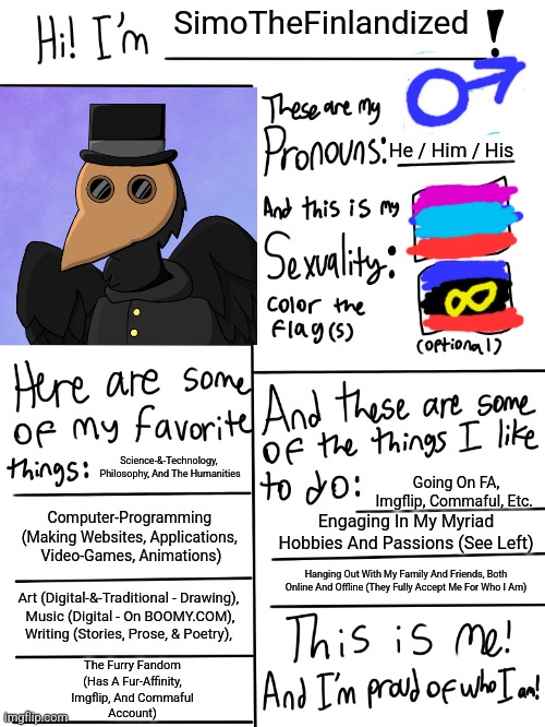 This Is Me In A Nutshell ~ SimoTheFinlandized (2022 CE) | SimoTheFinlandized; He / Him / His; Science-&-Technology, 
Philosophy, And The Humanities; Going On FA, Imgflip, Commaful, Etc. Computer-Programming 
(Making Websites, Applications, 
Video-Games, Animations); Engaging In My Myriad Hobbies And Passions (See Left); Hanging Out With My Family And Friends, Both Online And Offline (They Fully Accept Me For Who I Am); Art (Digital-&-Traditional - Drawing), 
Music (Digital - On BOOMY.COM), Writing (Stories, Prose, & Poetry), The Furry Fandom
(Has A Fur-Affinity,
Imgflip, And Commaful
Account) | image tagged in lgbtq stream account profile,simothefinlandized,this is me,in a nutshell | made w/ Imgflip meme maker