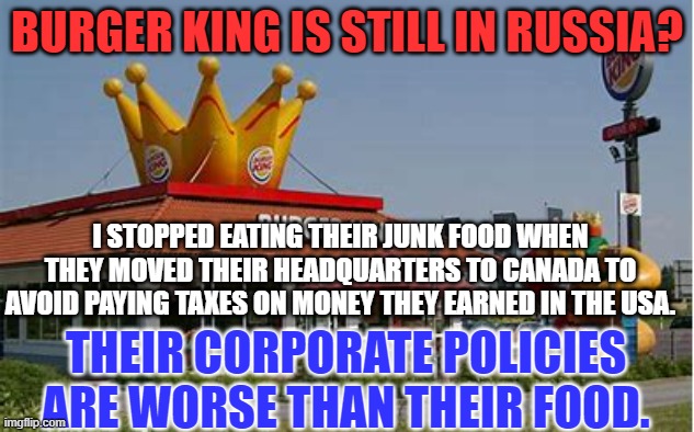 "My Way," is to eat anywhere else. | BURGER KING IS STILL IN RUSSIA? I STOPPED EATING THEIR JUNK FOOD WHEN THEY MOVED THEIR HEADQUARTERS TO CANADA TO AVOID PAYING TAXES ON MONEY THEY EARNED IN THE USA. THEIR CORPORATE POLICIES ARE WORSE THAN THEIR FOOD. | image tagged in politics | made w/ Imgflip meme maker