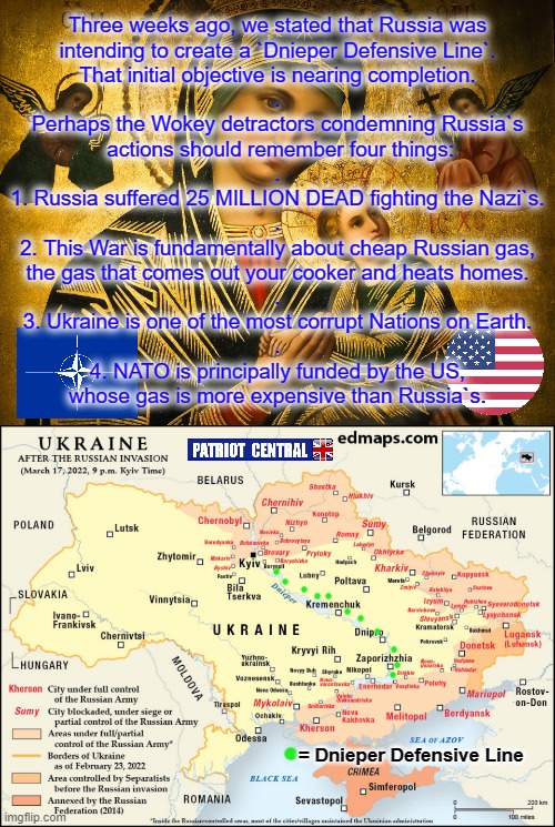 UKRAINE | Three weeks ago, we stated that Russia was
intending to create a `Dnieper Defensive Line`.
That initial objective is nearing completion.
.
Perhaps the Wokey detractors condemning Russia`s
 actions should remember four things:
.
1. Russia suffered 25 MILLION DEAD fighting the Nazi`s.
.
2. This War is fundamentally about cheap Russian gas,
the gas that comes out your cooker and heats homes.
.
3. Ukraine is one of the most corrupt Nations on Earth.
.
4. NATO is principally funded by the US,
whose gas is more expensive than Russia`s. = Dnieper Defensive Line | image tagged in sad truth | made w/ Imgflip meme maker