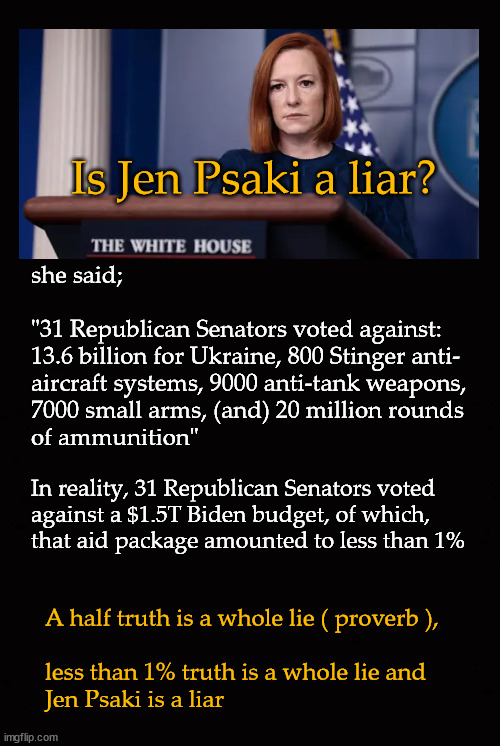 Is Jen Psaki a liar? | Is Jen Psaki a liar? she said;
  
"31 Republican Senators voted against: 
13.6 billion for Ukraine, 800 Stinger anti-
aircraft systems, 9000 anti-tank weapons,
7000 small arms, (and) 20 million rounds 
of ammunition"; In reality, 31 Republican Senators voted
against a $1.5T Biden budget, of which,
that aid package amounted to less than 1%; A half truth is a whole lie ( proverb ), 
 
less than 1% truth is a whole lie and 
Jen Psaki is a liar | image tagged in jen psaki,aid to ukraine | made w/ Imgflip meme maker